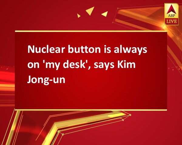 Nuclear button is always on 'my desk', says Kim Jong-un Nuclear button is always on 'my desk', says Kim Jong-un