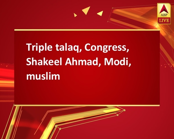 Triple talaq, Congress, Shakeel Ahmad, Modi, muslim Triple talaq, Congress, Shakeel Ahmad, Modi, muslim