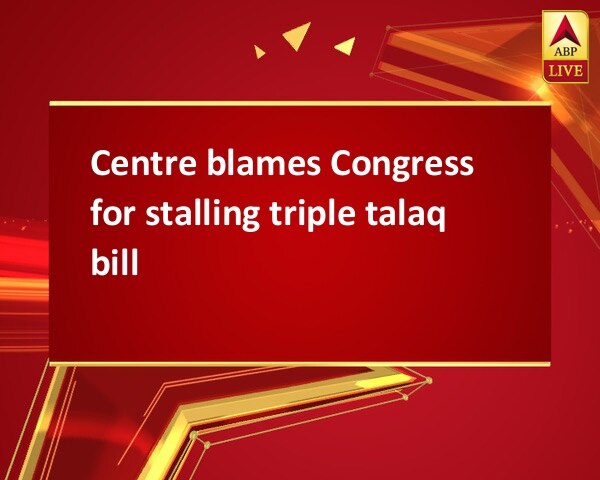 Centre blames Congress for stalling triple talaq bill Centre blames Congress for stalling triple talaq bill