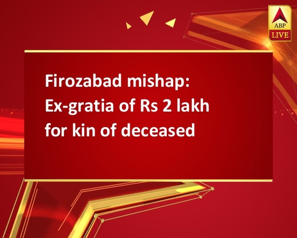 Firozabad mishap: Ex-gratia of Rs 2 lakh for kin of deceased Firozabad mishap: Ex-gratia of Rs 2 lakh for kin of deceased