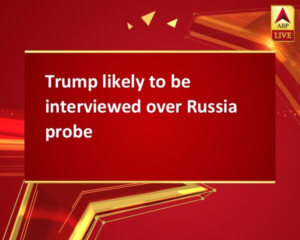 Trump likely to be interviewed over Russia probe Trump likely to be interviewed over Russia probe