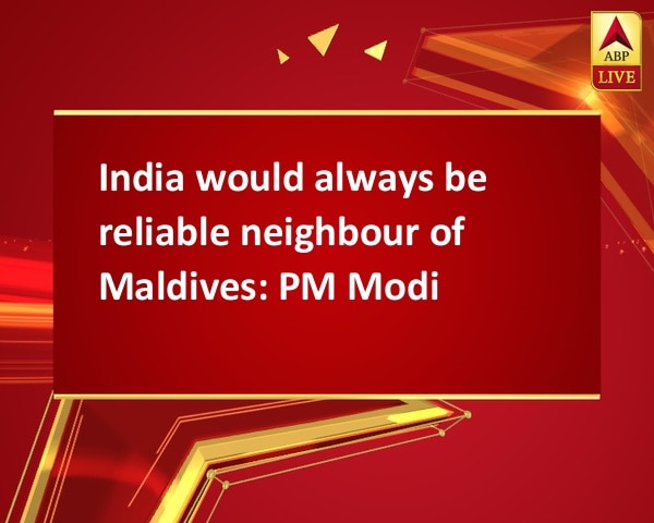 India would always be reliable neighbour of Maldives: PM Modi India would always be reliable neighbour of Maldives: PM Modi
