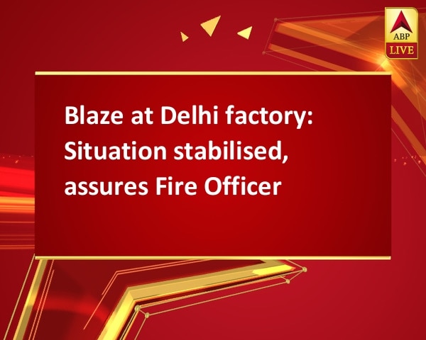Blaze at Delhi factory: Situation stabilised, assures Fire Officer Blaze at Delhi factory: Situation stabilised, assures Fire Officer