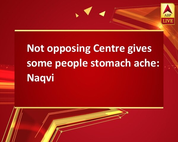 Not opposing Centre gives some people stomach ache: Naqvi Not opposing Centre gives some people stomach ache: Naqvi