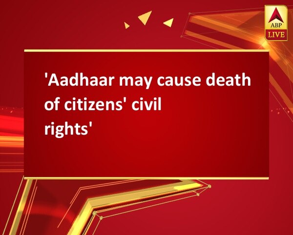 'Aadhaar may cause death of citizens' civil rights' 'Aadhaar may cause death of citizens' civil rights'