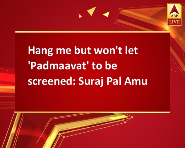 Hang me but won't let 'Padmaavat' to be screened: Suraj Pal Amu Hang me but won't let 'Padmaavat' to be screened: Suraj Pal Amu