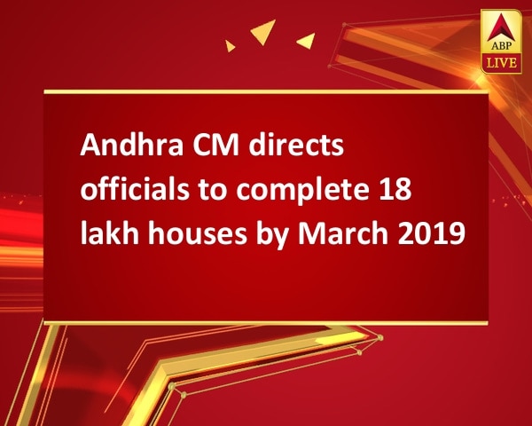 Andhra CM directs officials to complete 18 lakh houses by March 2019 Andhra CM directs officials to complete 18 lakh houses by March 2019