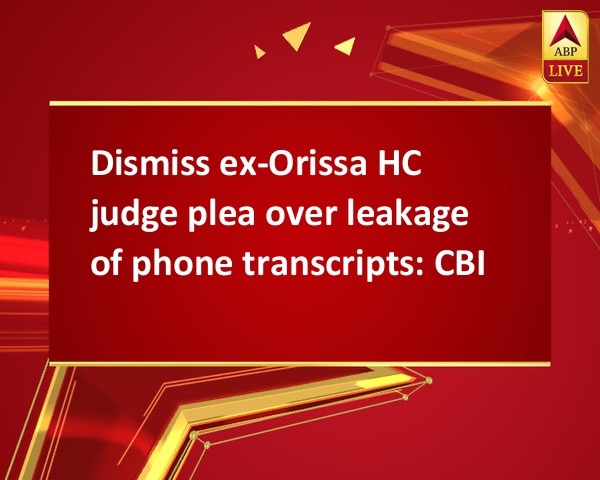 Dismiss ex-Orissa HC judge plea over leakage of phone transcripts: CBI Dismiss ex-Orissa HC judge plea over leakage of phone transcripts: CBI