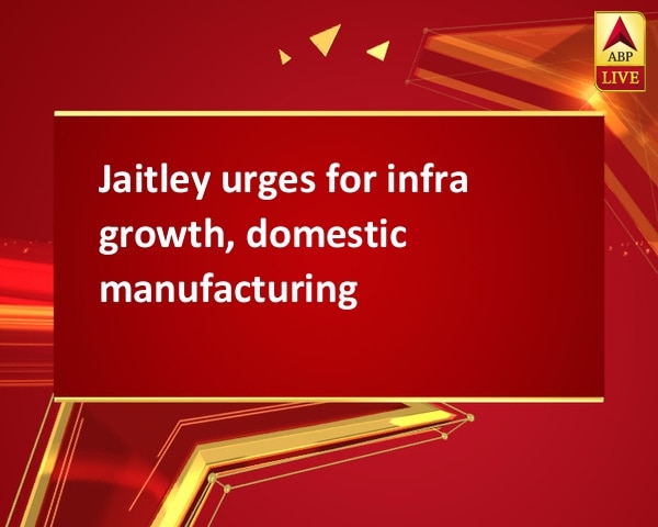 Jaitley urges for infra growth, domestic manufacturing Jaitley urges for infra growth, domestic manufacturing