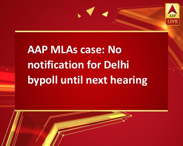 AAP MLAs case: No notification for Delhi bypoll until next hearing AAP MLAs case: No notification for Delhi bypoll until next hearing