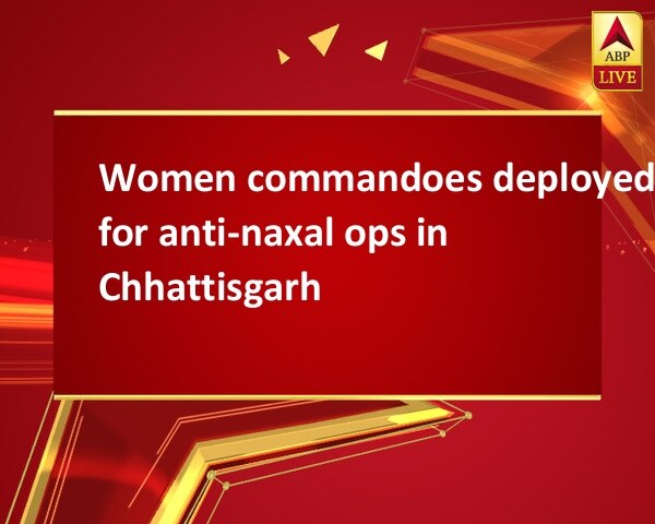 Women commandoes deployed for anti-naxal ops in Chhattisgarh Women commandoes deployed for anti-naxal ops in Chhattisgarh