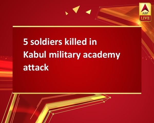 5 soldiers killed in Kabul military academy attack 5 soldiers killed in Kabul military academy attack