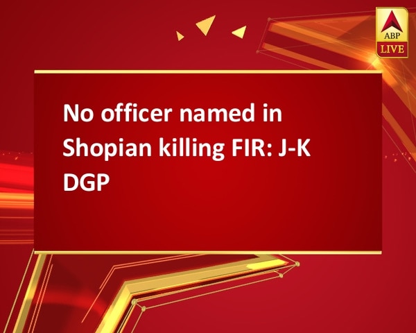 No officer named in Shopian killing FIR: J-K DGP No officer named in Shopian killing FIR: J-K DGP