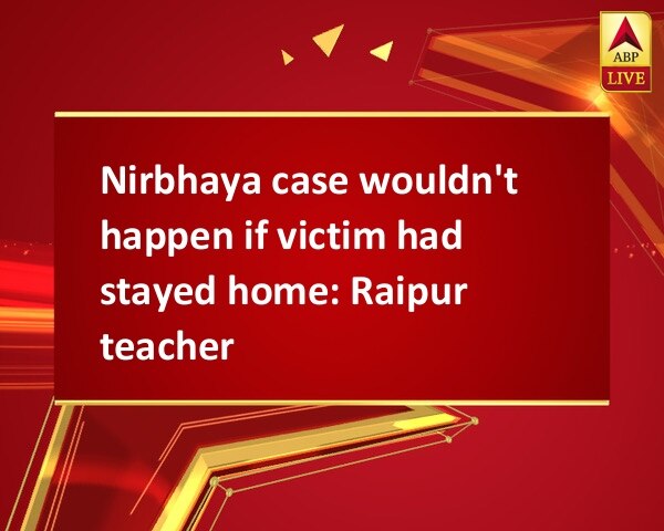 Nirbhaya case wouldn't happen if victim had stayed home: Raipur teacher Nirbhaya case wouldn't happen if victim had stayed home: Raipur teacher