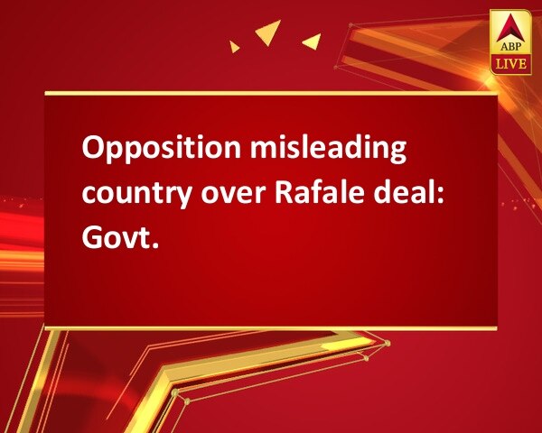 Opposition misleading country over Rafale deal: Govt. Opposition misleading country over Rafale deal: Govt.