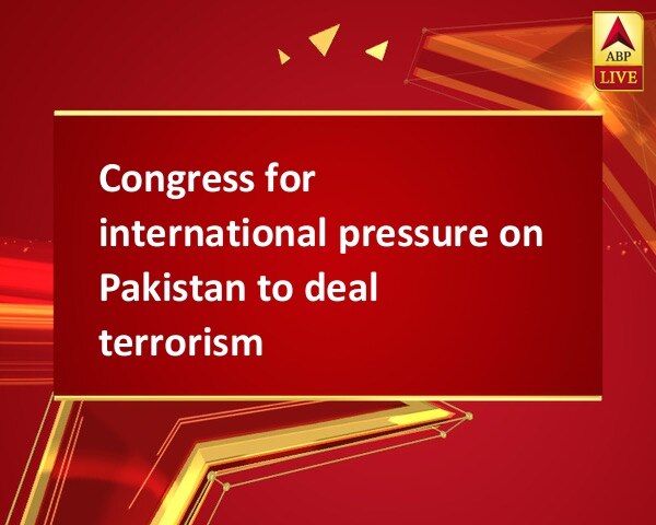 Congress for international pressure on Pakistan to deal terrorism Congress for international pressure on Pakistan to deal terrorism