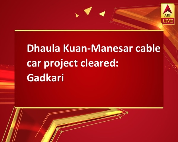 Dhaula Kuan-Manesar cable car project cleared: Gadkari Dhaula Kuan-Manesar cable car project cleared: Gadkari