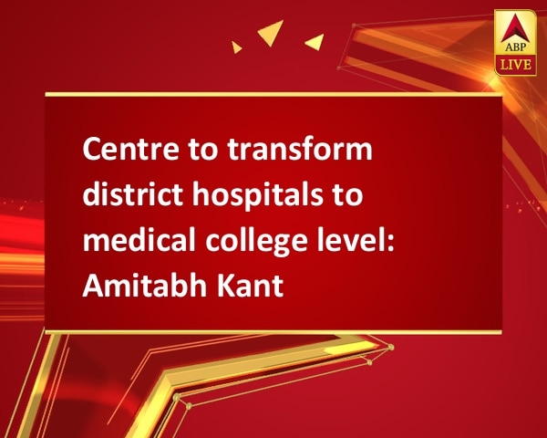 Centre to transform district hospitals to medical college level: Amitabh Kant Centre to transform district hospitals to medical college level: Amitabh Kant