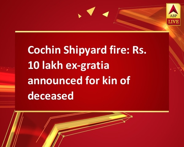 Cochin Shipyard fire: Rs. 10 lakh ex-gratia announced for kin of deceased Cochin Shipyard fire: Rs. 10 lakh ex-gratia announced for kin of deceased