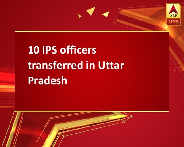 10 IPS officers transferred in Uttar Pradesh 10 IPS officers transferred in Uttar Pradesh