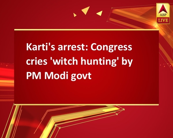Karti's arrest: Congress cries 'witch hunting' by PM Modi govt Karti's arrest: Congress cries 'witch hunting' by PM Modi govt