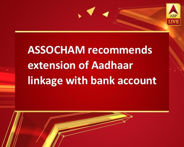 ASSOCHAM recommends extension of Aadhaar linkage with bank account ASSOCHAM recommends extension of Aadhaar linkage with bank account