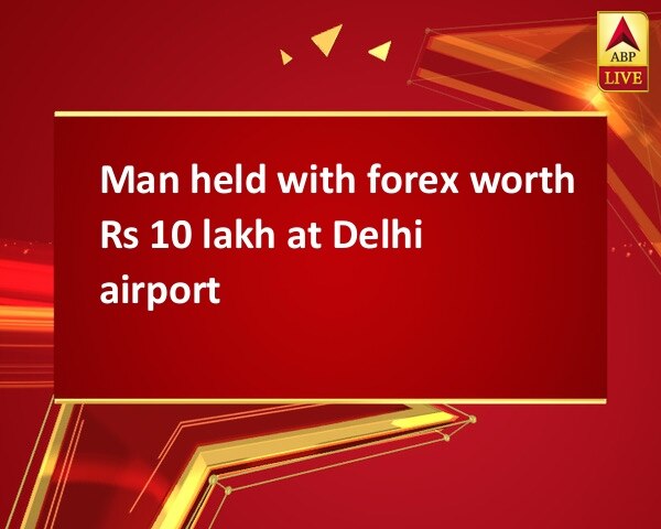 Man held with forex worth Rs 10 lakh at Delhi airport Man held with forex worth Rs 10 lakh at Delhi airport