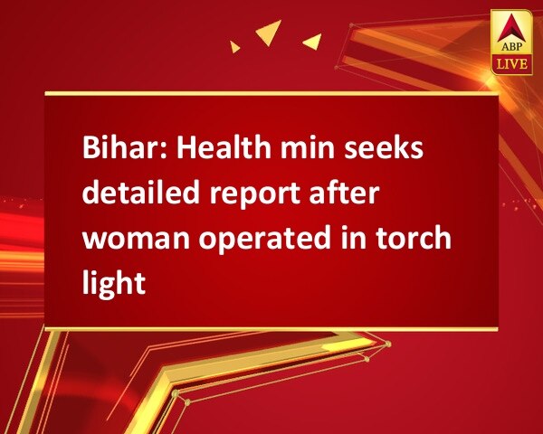 Bihar: Health min seeks detailed report after woman operated in torch light Bihar: Health min seeks detailed report after woman operated in torch light