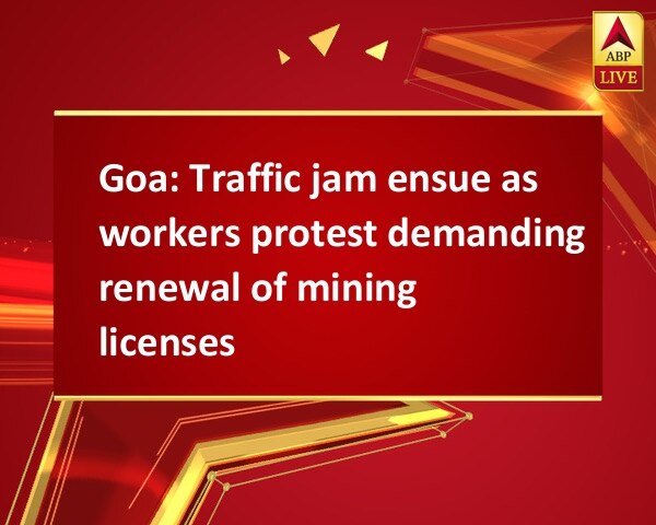Goa: Traffic jam ensue as workers protest demanding renewal of mining licenses Goa: Traffic jam ensue as workers protest demanding renewal of mining licenses