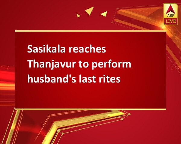 Sasikala reaches Thanjavur to perform husband's last rites Sasikala reaches Thanjavur to perform husband's last rites