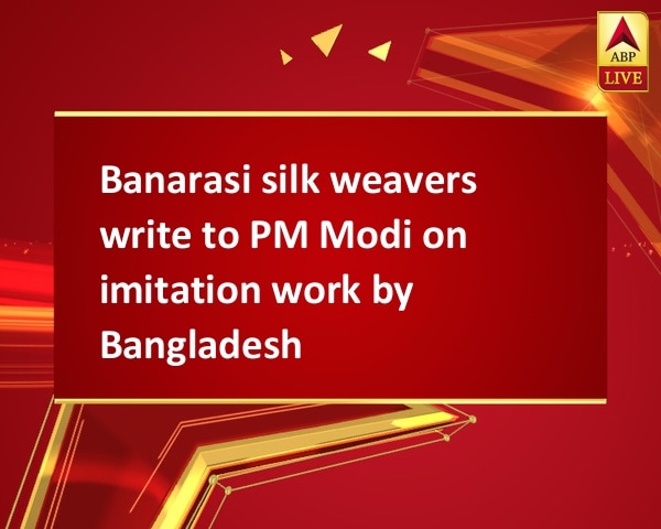 Banarasi silk weavers write to PM Modi on imitation work by Bangladesh Banarasi silk weavers write to PM Modi on imitation work by Bangladesh