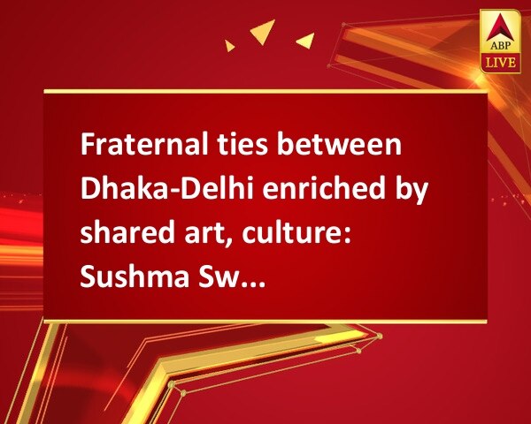 Fraternal ties between Dhaka-Delhi enriched by shared art, culture: Sushma Swaraj Fraternal ties between Dhaka-Delhi enriched by shared art, culture: Sushma Swaraj