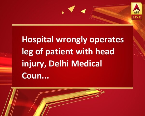 Hospital wrongly operates leg of patient with head injury, Delhi Medical Council to the rescue Hospital wrongly operates leg of patient with head injury, Delhi Medical Council to the rescue