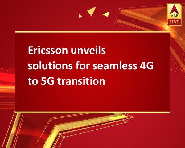 Ericsson unveils solutions for seamless 4G to 5G transition   Ericsson unveils solutions for seamless 4G to 5G transition