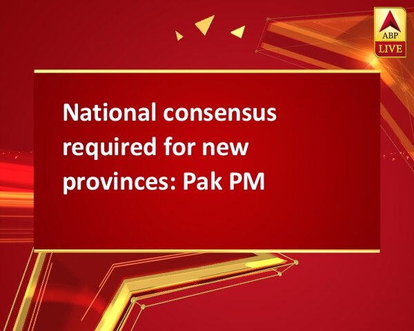 National consensus required for new provinces: Pak PM National consensus required for new provinces: Pak PM