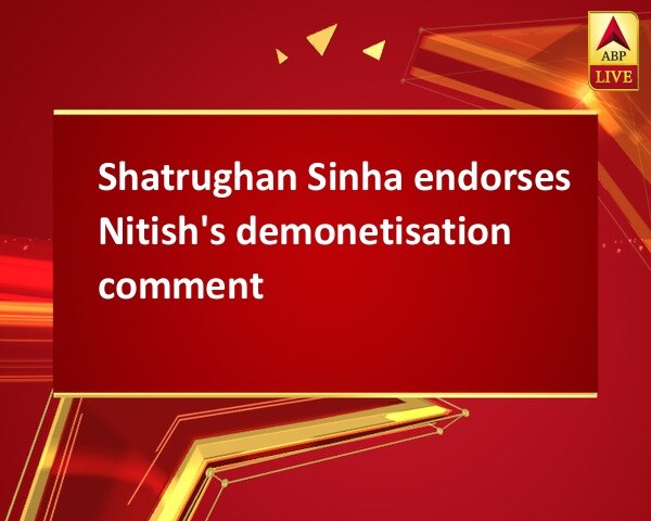 Shatrughan Sinha endorses Nitish's demonetisation comment Shatrughan Sinha endorses Nitish's demonetisation comment