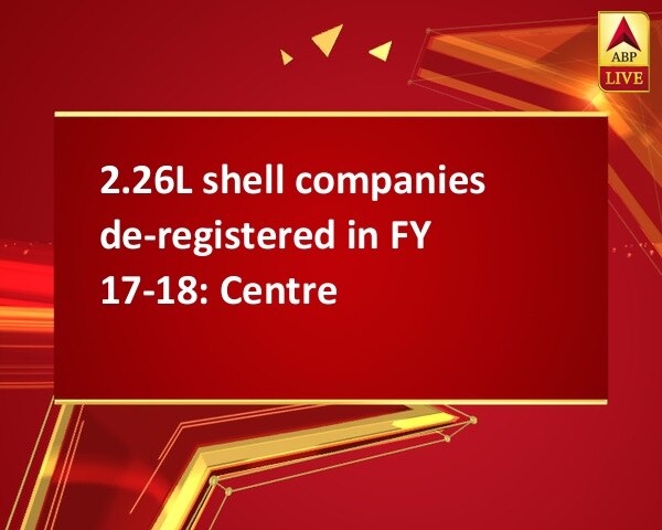 2.26L shell companies de-registered in FY 17-18: Centre 2.26L shell companies de-registered in FY 17-18: Centre