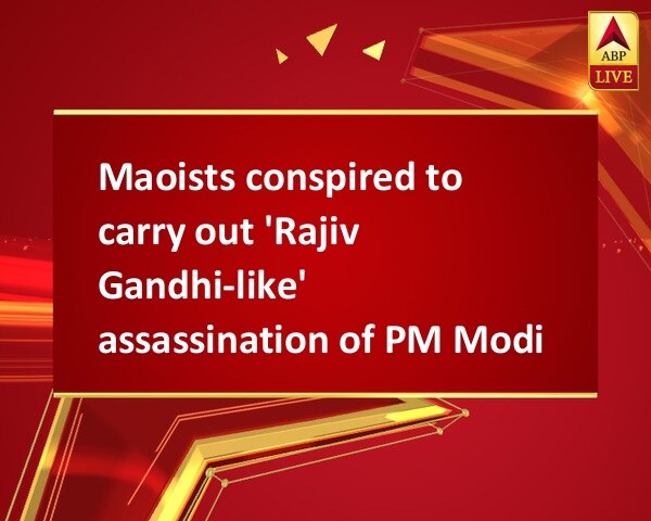Maoists conspired to carry out 'Rajiv Gandhi-like' assassination of PM Modi Maoists conspired to carry out 'Rajiv Gandhi-like' assassination of PM Modi