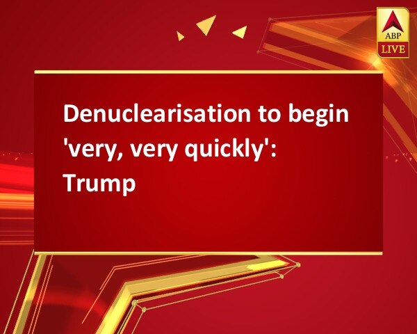 Denuclearisation to begin 'very, very quickly': Trump Denuclearisation to begin 'very, very quickly': Trump