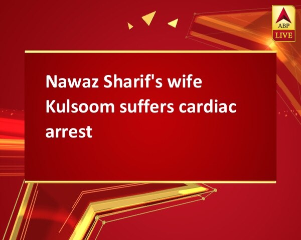 Nawaz Sharif's wife Kulsoom suffers cardiac arrest Nawaz Sharif's wife Kulsoom suffers cardiac arrest