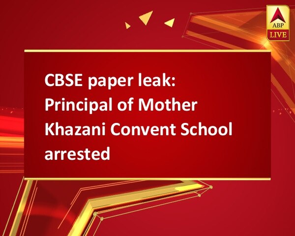 CBSE paper leak: Principal of Mother Khazani Convent School arrested CBSE paper leak: Principal of Mother Khazani Convent School arrested