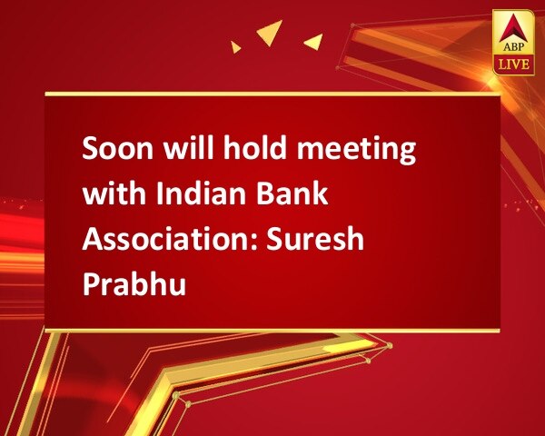 Soon will hold meeting with Indian Bank Association: Suresh Prabhu Soon will hold meeting with Indian Bank Association: Suresh Prabhu