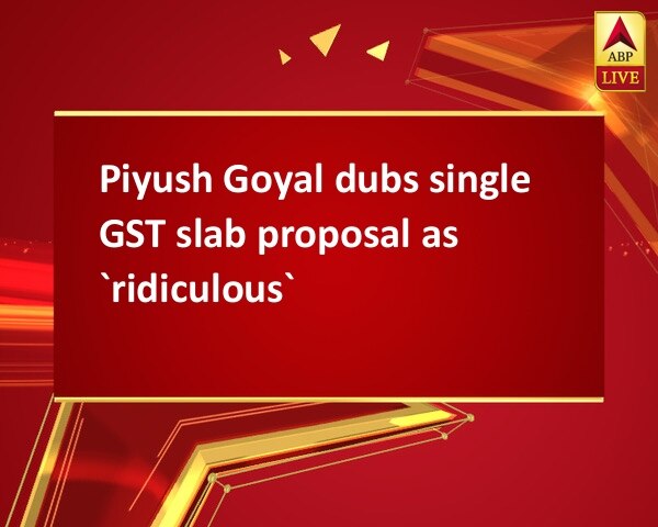 Piyush Goyal dubs single GST slab proposal as `ridiculous` Piyush Goyal dubs single GST slab proposal as `ridiculous`