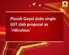 Piyush Goyal dubs single GST slab proposal as `ridiculous`
