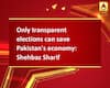 Only transparent elections can save Pakistan\'s economy: Shehbaz Sharif
