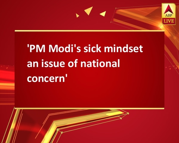 'PM Modi's sick mindset an issue of national concern' 'PM Modi's sick mindset an issue of national concern'