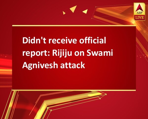 Didn't receive official report: Rijiju on Swami Agnivesh attack Didn't receive official report: Rijiju on Swami Agnivesh attack