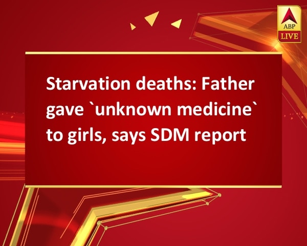 Starvation deaths: Father gave `unknown medicine` to girls, says SDM report Starvation deaths: Father gave `unknown medicine` to girls, says SDM report