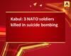 Kabul: 3 NATO soldiers killed in suicide bombing