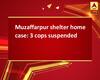 Muzaffarpur shelter home case: 3 cops suspended